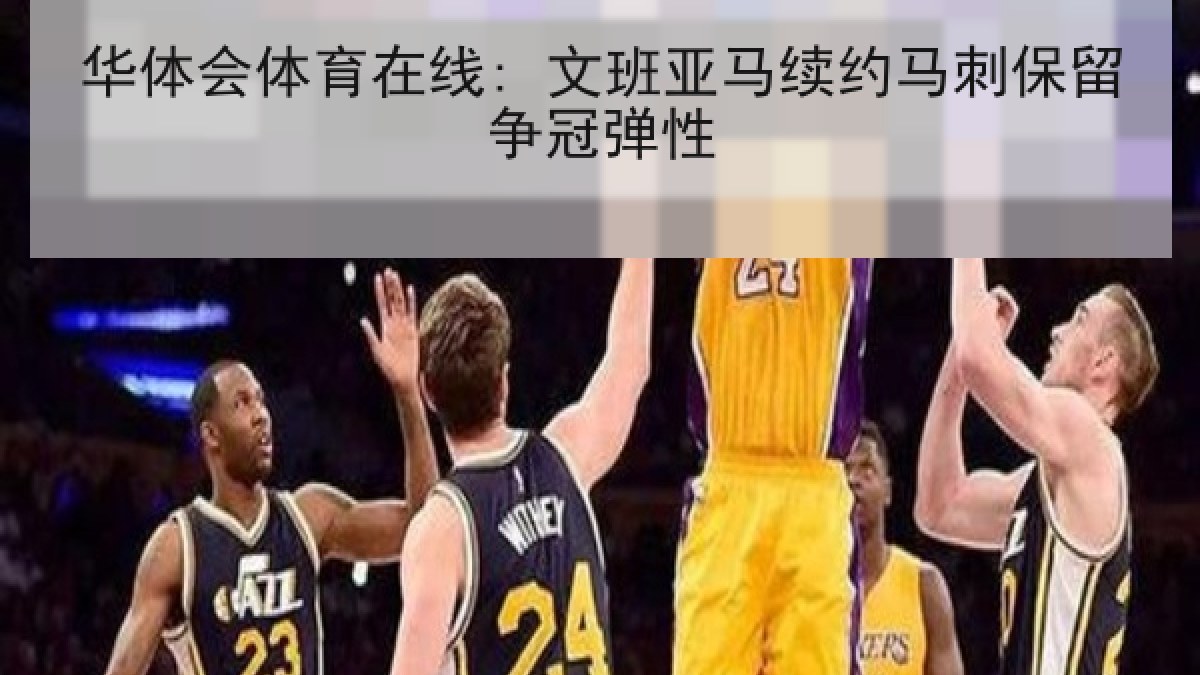 华体会体育在线: 文班亚马续约马刺保留争冠弹性 华体会体育在线: 文班亚马续约马刺保留争冠弹性