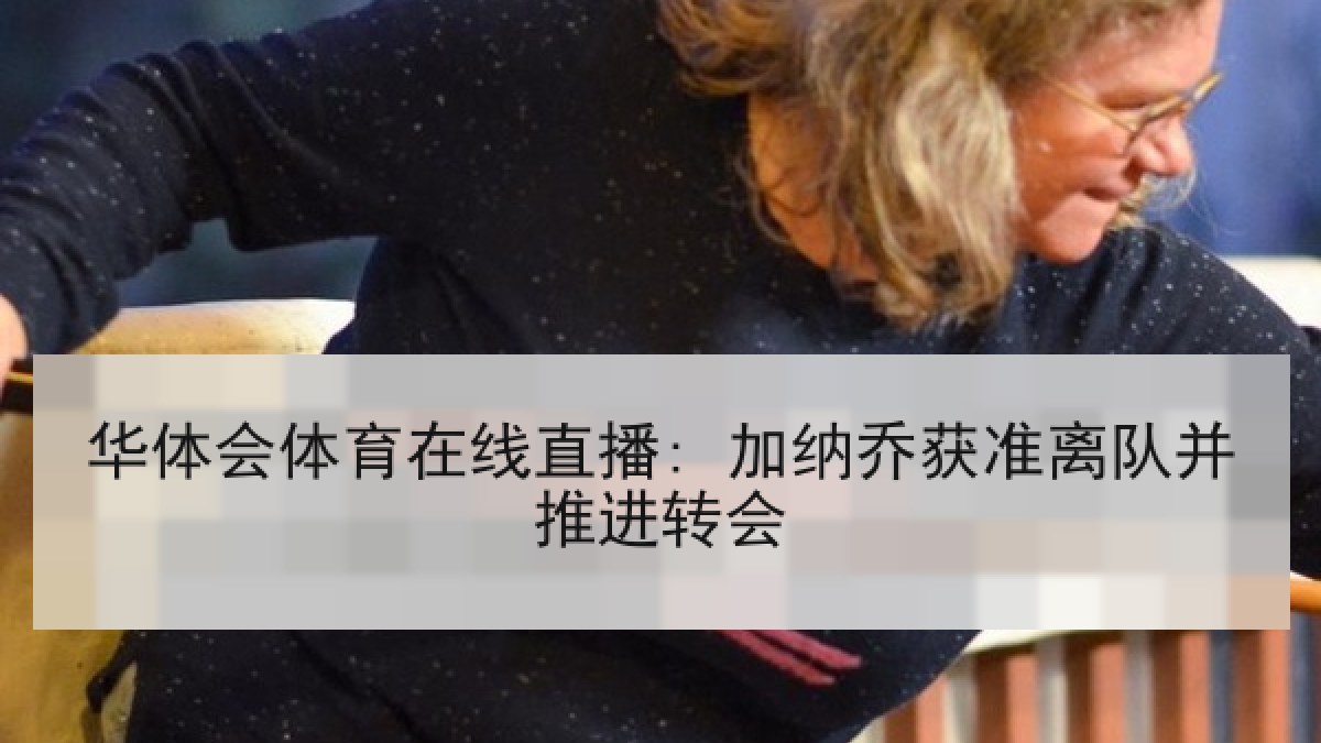 华体会体育在线直播: 加纳乔获准离队并推进转会 华体会体育在线直播: 加纳乔获准离队并推进转会